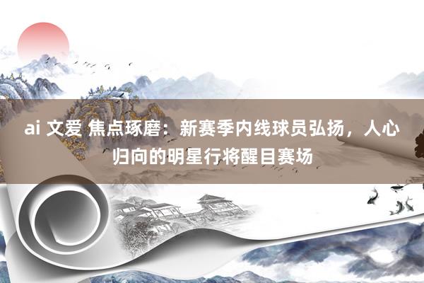 ai 文爱 焦点琢磨：新赛季内线球员弘扬，人心归向的明星行将醒目赛场