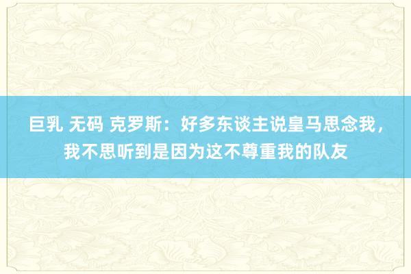 巨乳 无码 克罗斯：好多东谈主说皇马思念我，我不思听到是因为这不尊重我的队友