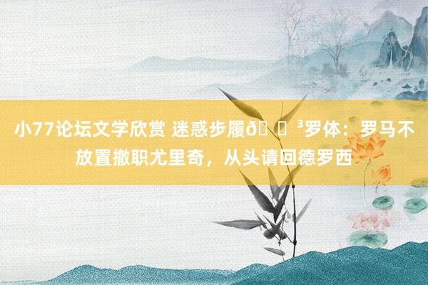 小77论坛文学欣赏 迷惑步履😳罗体:罗马不放置撤职尤里奇,从头请回德罗西