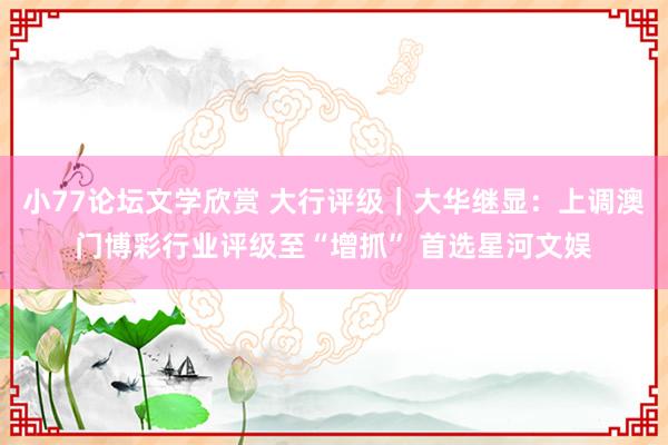 小77论坛文学欣赏 大行评级|大华继显:上调澳门博彩行业评级至“增抓” 首选星河文娱