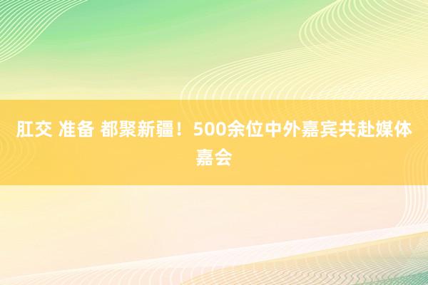 肛交 准备 都聚新疆！500余位中外嘉宾共赴媒体嘉会