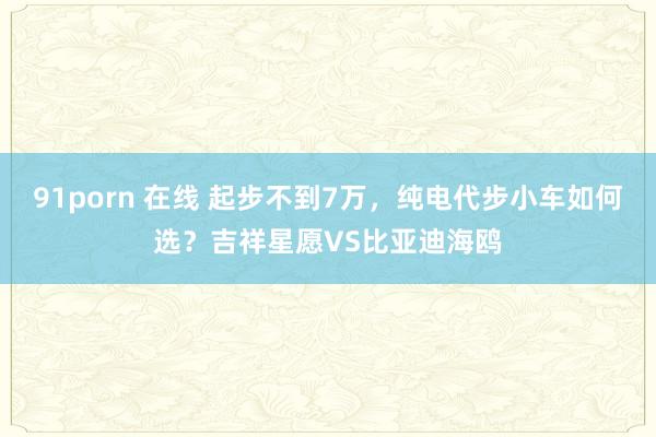 91porn 在线 起步不到7万，纯电代步小车如何选？吉祥星愿VS比亚迪海鸥
