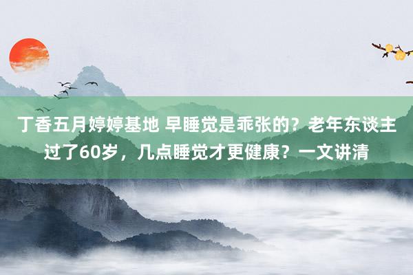 丁香五月婷婷基地 早睡觉是乖张的？老年东谈主过了60岁，几点睡觉才更健康？一文讲清