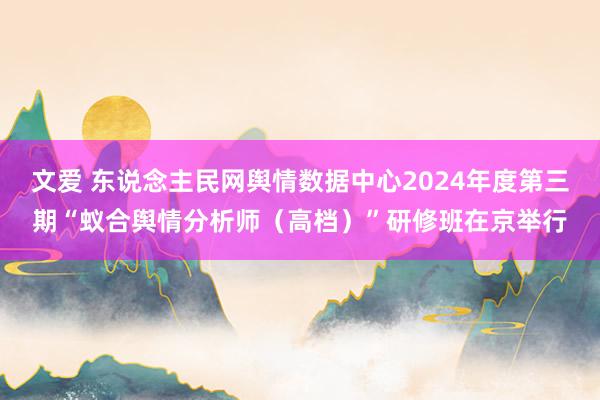 文爱 东说念主民网舆情数据中心2024年度第三期“蚁合舆情分析师（高档）”研修班在京举行