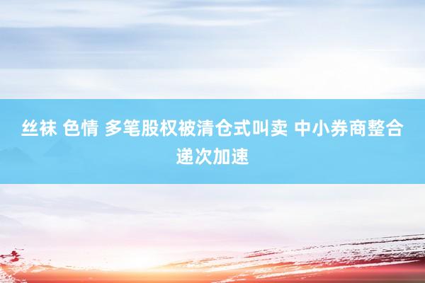 丝袜 色情 多笔股权被清仓式叫卖 中小券商整合递次加速