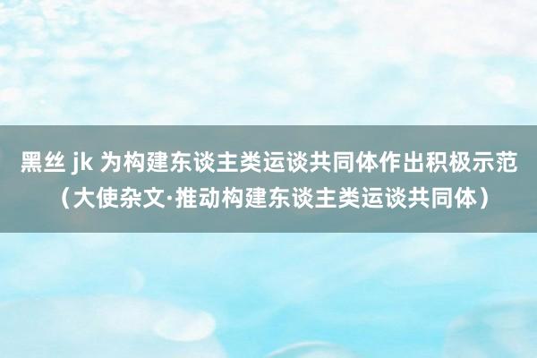 黑丝 jk 为构建东谈主类运谈共同体作出积极示范（大使杂文·推动构建东谈主类运谈共同体）