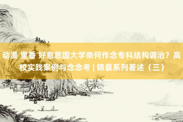 动漫 里番 好意思国大学奈何作念专科结构调治？高校实践案例与念念考 | 锦囊系列著述（三）