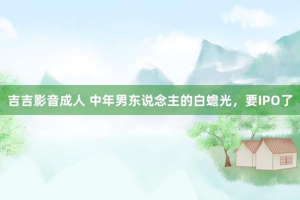吉吉影音成人 中年男东说念主的白蟾光，要IPO了