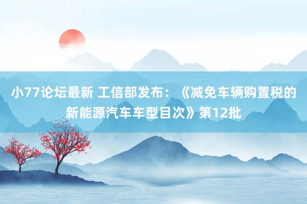 小77论坛最新 工信部发布：《减免车辆购置税的新能源汽车车型目次》第12批