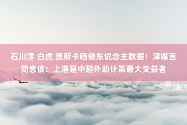 石川澪 白虎 奥斯卡晒傲东说念主数据！津媒言简意该：上港是中超外助计策最大受益者