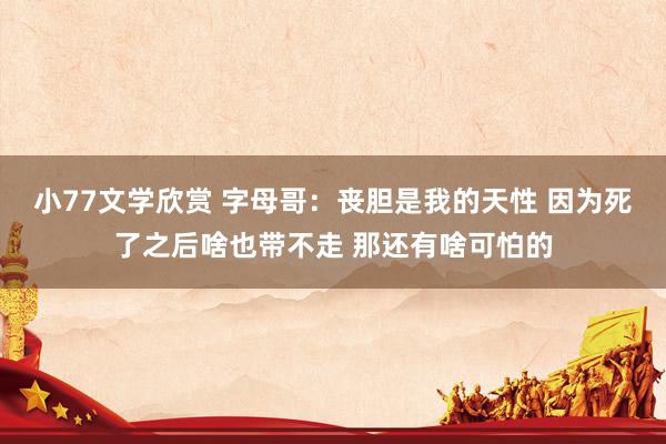 小77文学欣赏 字母哥：丧胆是我的天性 因为死了之后啥也带不走 那还有啥可怕的