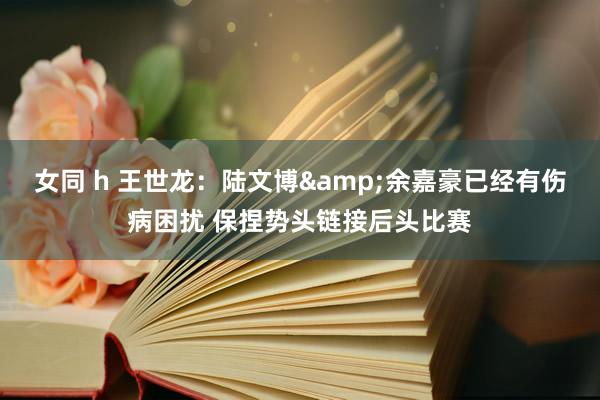 女同 h 王世龙：陆文博&余嘉豪已经有伤病困扰 保捏势头链接后头比赛