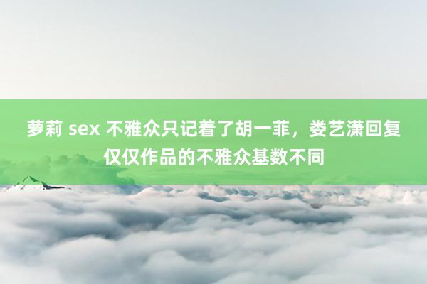 萝莉 sex 不雅众只记着了胡一菲，娄艺潇回复仅仅作品的不雅众基数不同