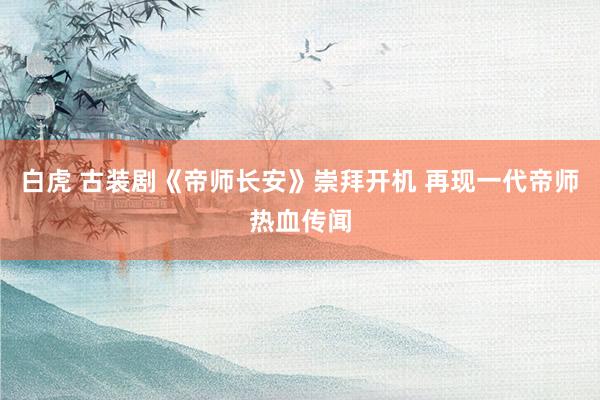白虎 古装剧《帝师长安》崇拜开机 再现一代帝师热血传闻