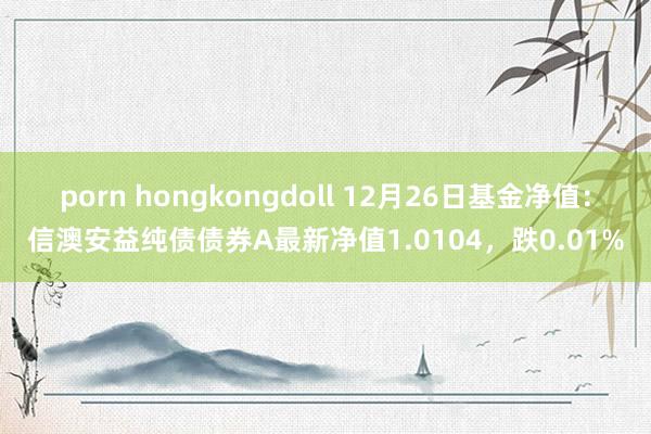 porn hongkongdoll 12月26日基金净值：信澳安益纯债债券A最新净值1.0104，跌0.01%