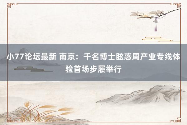 小77论坛最新 南京：千名博士眩惑周产业专线体验首场步履举行
