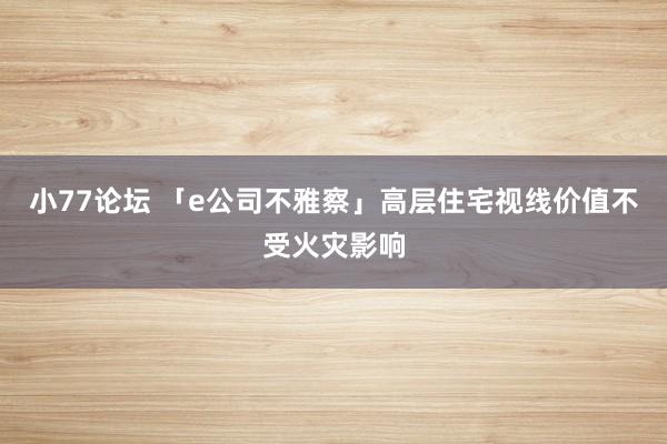 小77论坛 「e公司不雅察」高层住宅视线价值不受火灾影响