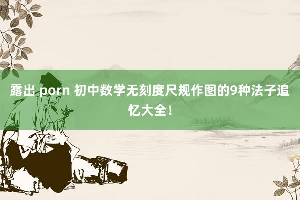 露出 porn 初中数学无刻度尺规作图的9种法子追忆大全！