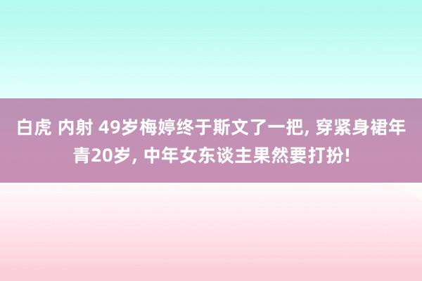 白虎 内射 49岁梅婷终于斯文了一把， 穿紧身裙年青20岁， 中年女东谈主果然要打扮!