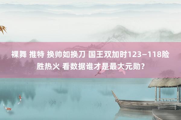 裸舞 推特 换帅如换刀 国王双加时123—118险胜热火 看数据谁才是最大元勋？