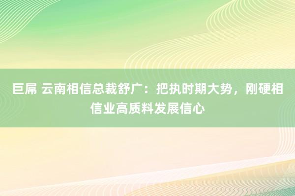 巨屌 云南相信总裁舒广：把执时期大势，刚硬相信业高质料发展信心