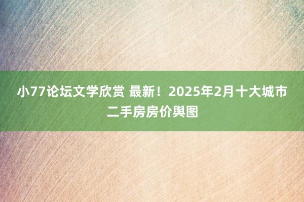小77论坛文学欣赏 最新！2025年2月十大城市二手房房价舆图