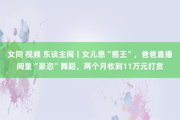 女同 视频 东谈主间丨女儿患“癌王”，爸爸直播间里“豪恣”舞蹈，两个月收到11万元打赏