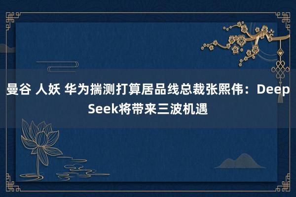 曼谷 人妖 华为揣测打算居品线总裁张熙伟：DeepSeek将带来三波机遇