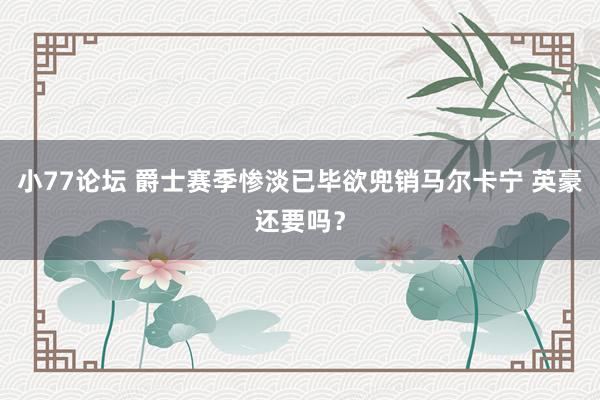 小77论坛 爵士赛季惨淡已毕欲兜销马尔卡宁 英豪还要吗？