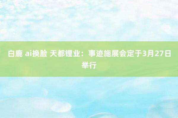 白鹿 ai换脸 天都锂业：事迹施展会定于3月27日举行