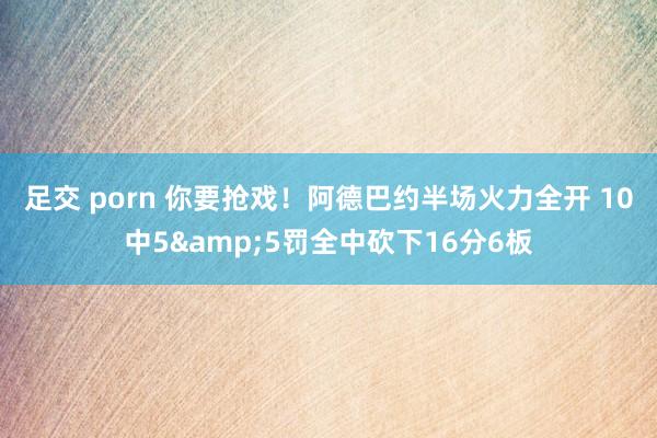 足交 porn 你要抢戏！阿德巴约半场火力全开 10中5&5罚全中砍下16分6板