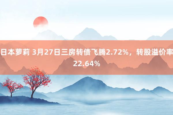 日本萝莉 3月27日三房转债飞腾2.72%，转股溢价率22.64%