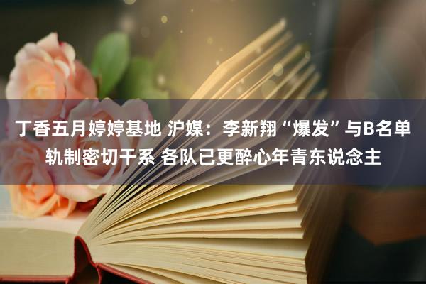 丁香五月婷婷基地 沪媒：李新翔“爆发”与B名单轨制密切干系 各队已更醉心年青东说念主