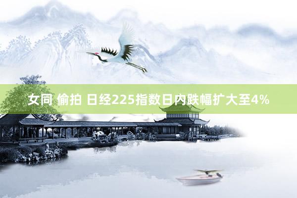 女同 偷拍 日经225指数日内跌幅扩大至4%