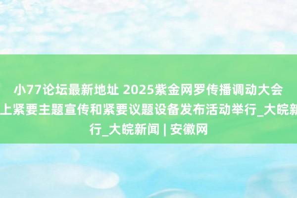 小77论坛最新地址 2025紫金网罗传播调动大会暨江苏省网上紧要主题宣传和紧要议题设备发布活动举行_大皖新闻 | 安徽网