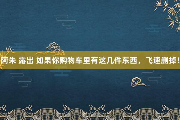 阿朱 露出 如果你购物车里有这几件东西，飞速删掉！