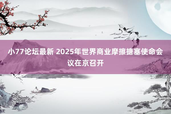 小77论坛最新 2025年世界商业摩擦搪塞使命会议在京召开